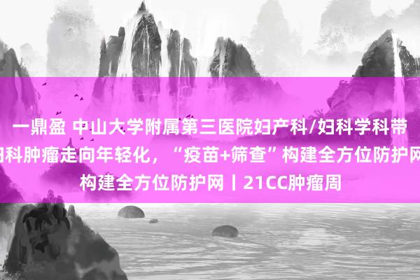 一鼎盈 中山大学附属第三医院妇产科/妇科学科带头人李小毛：妇科肿瘤走向年轻化，“疫苗+筛查”构建全方位防护网丨21CC肿瘤周