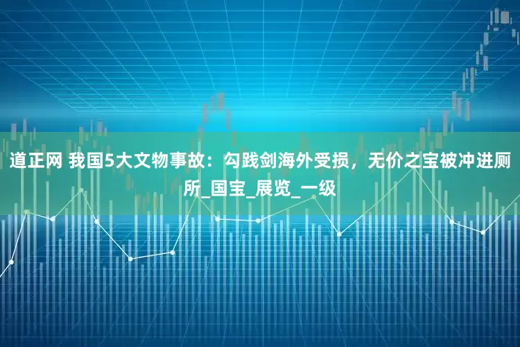 道正网 我国5大文物事故：勾践剑海外受损，无价之宝被冲进厕所_国宝_展览_一级