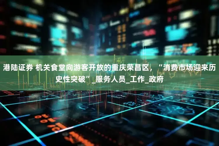港陆证券 机关食堂向游客开放的重庆荣昌区，“消费市场迎来历史性突破”_服务人员_工作_政府