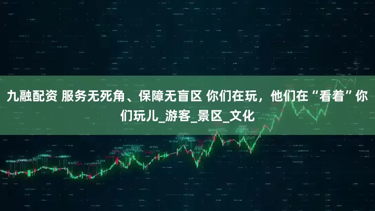 九融配资 服务无死角、保障无盲区 你们在玩，他们在“看着”你们玩儿_游客_景区_文化