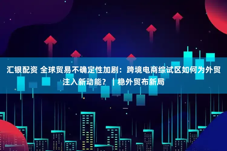 汇银配资 全球贸易不确定性加剧：跨境电商综试区如何为外贸注入新动能？｜稳外贸布新局