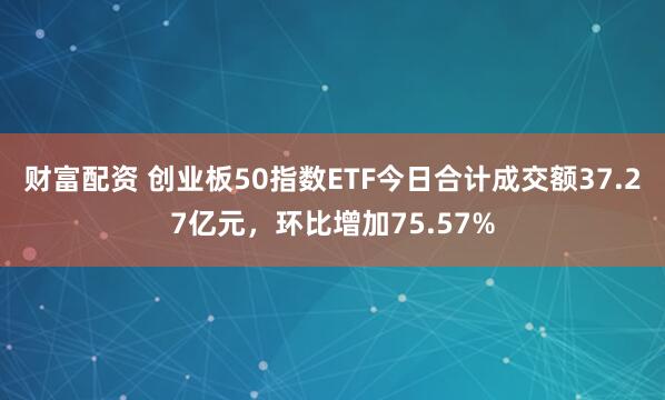 财富配资 创业板50指数ETF今日合计成交额37.27亿元，环比增加75.57%
