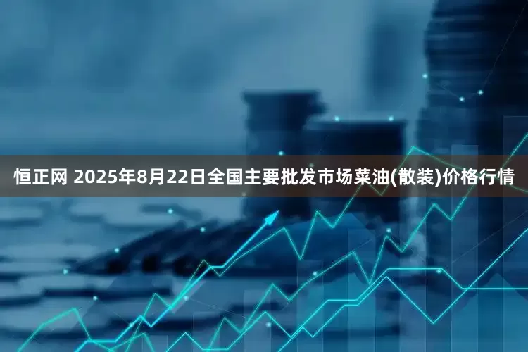 恒正网 2025年8月22日全国主要批发市场菜油(散装)价格行情