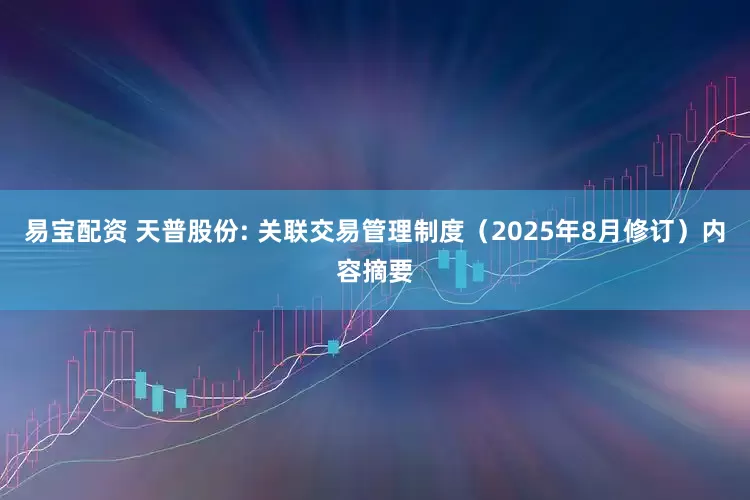 易宝配资 天普股份: 关联交易管理制度（2025年8月修订）内容摘要