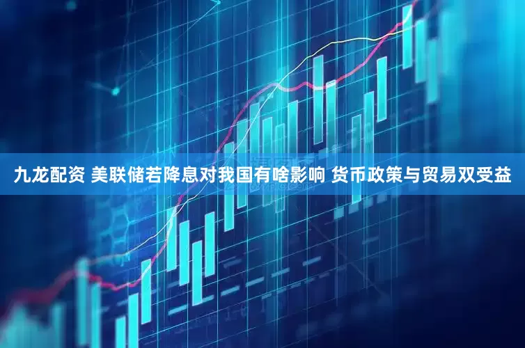 九龙配资 美联储若降息对我国有啥影响 货币政策与贸易双受益