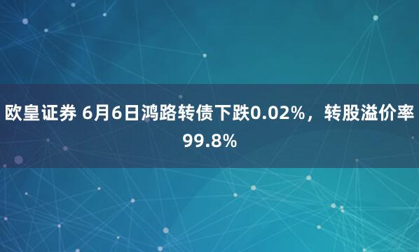 欧皇证券 6月6日鸿路转债下跌0.02%，转股溢价率99.8%