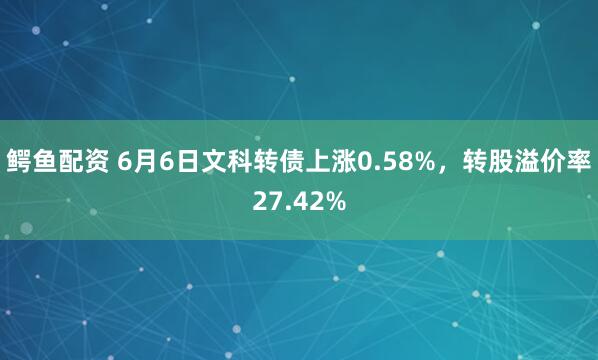 鳄鱼配资 6月6日文科转债上涨0.58%，转股溢价率27.42%