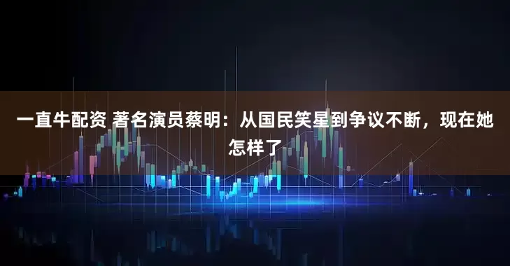 一直牛配资 著名演员蔡明：从国民笑星到争议不断，现在她怎样了