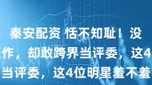 秦安配资 恬不知耻！没有一个代表作，却敢跨界当评委，这4位明星羞不羞